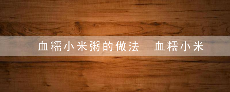 血糯小米粥的做法 血糯小米粥有什么养生功效